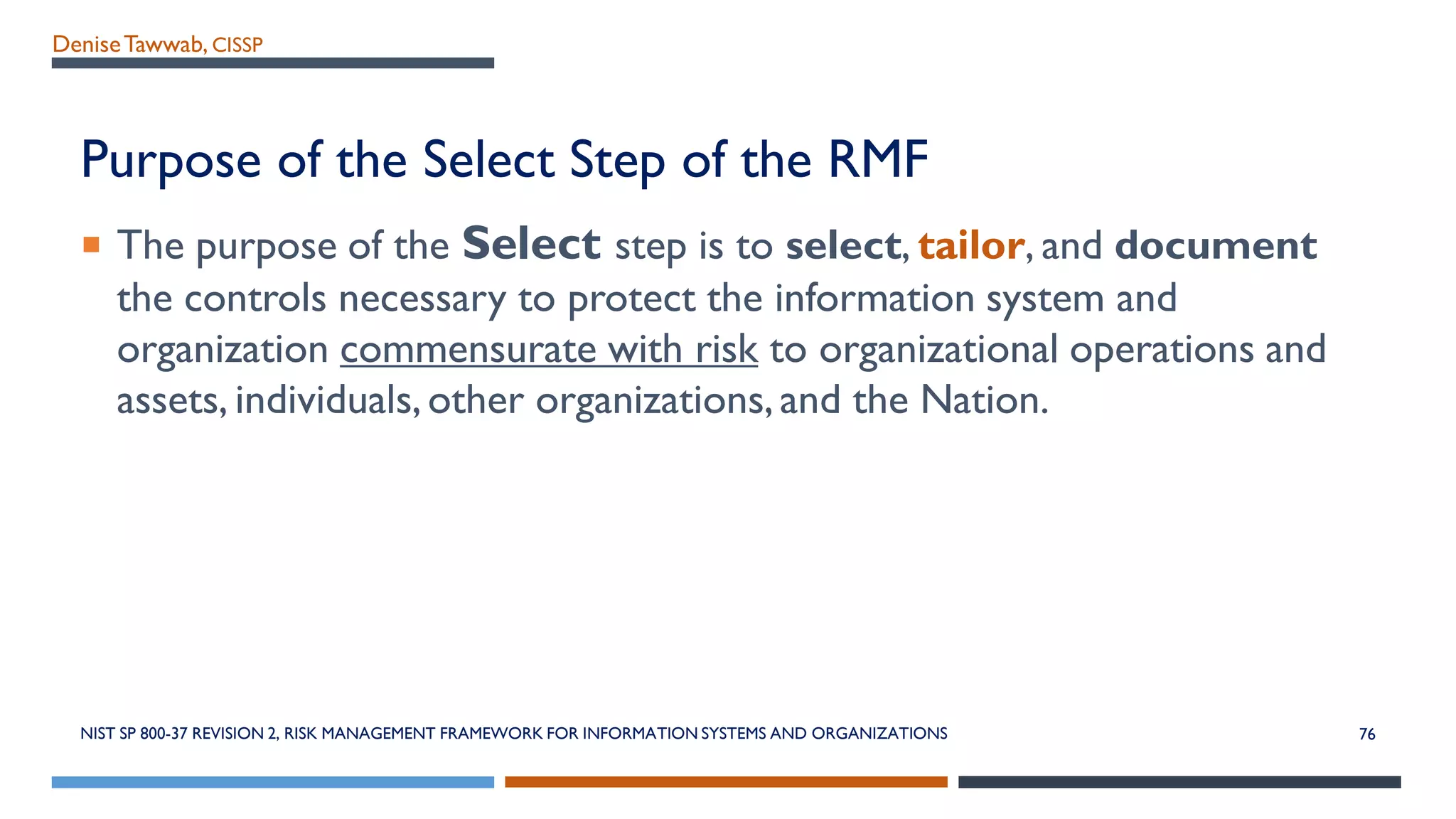 DeniseTawwab, CISSP
Purpose of the Select Step of the RMF
 The purpose of the Select step is to select, tailor, and document
the controls necessary to protect the information system and
organization commensurate with risk to organizational operations and
assets, individuals,other organizations,and the Nation.
NIST SP 800-37 REVISION 2, RISK MANAGEMENT FRAMEWORK FOR INFORMATION SYSTEMS AND ORGANIZATIONS 76
 