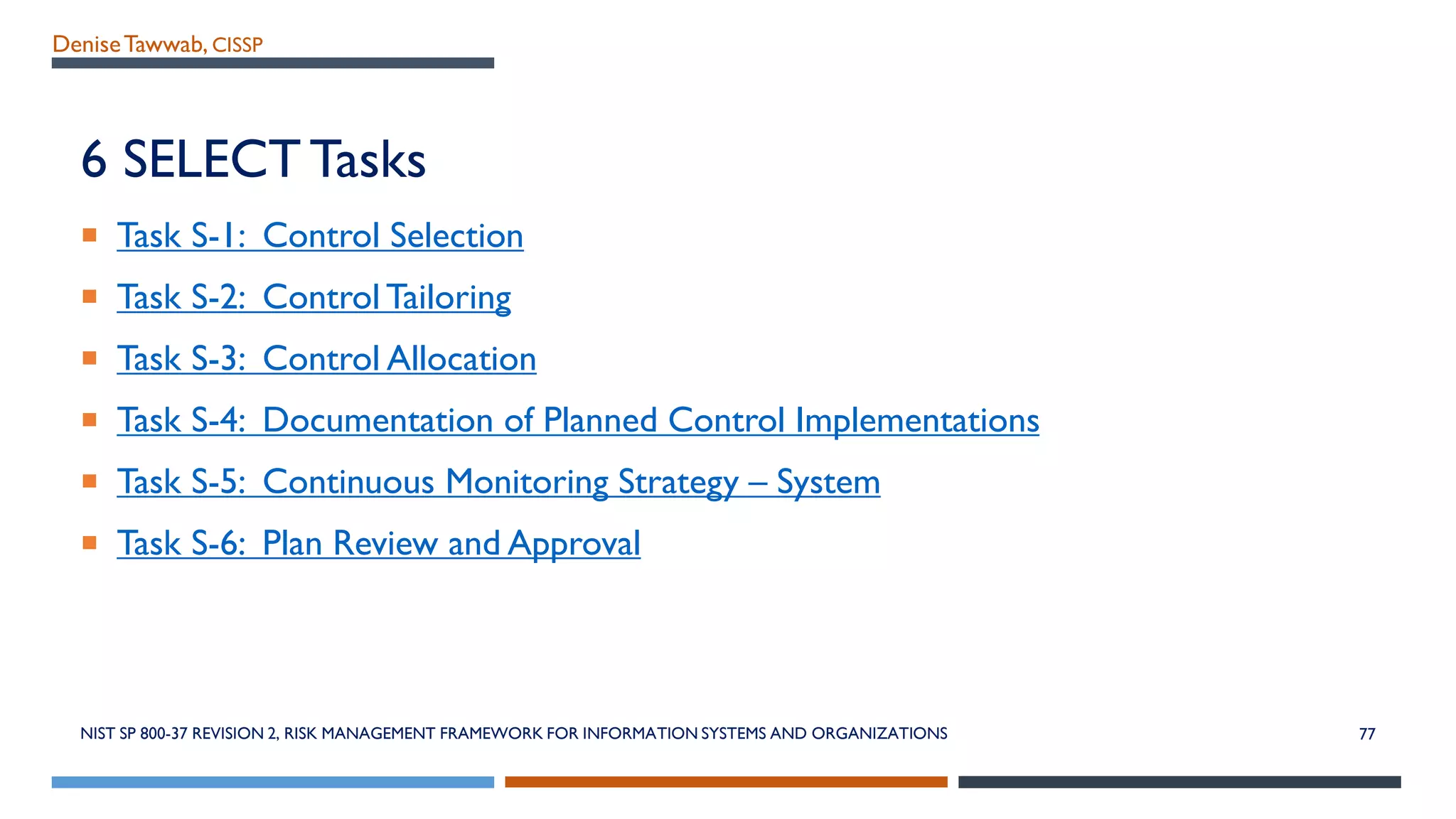 DeniseTawwab, CISSP
6 SELECTTasks
 Task S-1: Control Selection
 Task S-2: Control Tailoring
 Task S-3: Control Allocation
 Task S-4: Documentation of Planned Control Implementations
 Task S-5: Continuous Monitoring Strategy – System
 Task S-6: Plan Review and Approval
NIST SP 800-37 REVISION 2, RISK MANAGEMENT FRAMEWORK FOR INFORMATION SYSTEMS AND ORGANIZATIONS 77
 