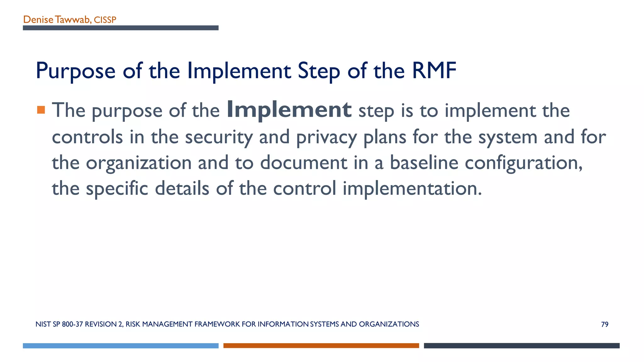 DeniseTawwab, CISSP
Purpose of the Implement Step of the RMF
 The purpose of the Implement step is to implement the
controls in the security and privacy plans for the system and for
the organization and to document in a baseline configuration,
the specific details of the control implementation.
NIST SP 800-37 REVISION 2, RISK MANAGEMENT FRAMEWORK FOR INFORMATION SYSTEMS AND ORGANIZATIONS 79
 
