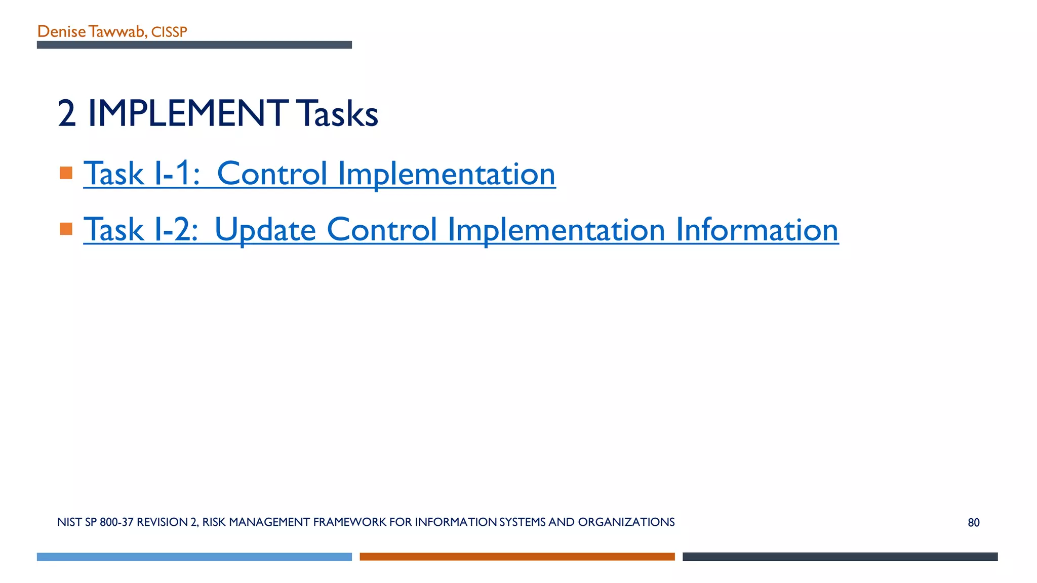 DeniseTawwab, CISSP
2 IMPLEMENTTasks
 Task I-1: Control Implementation
 Task I-2: Update Control Implementation Information
NIST SP 800-37 REVISION 2, RISK MANAGEMENT FRAMEWORK FOR INFORMATION SYSTEMS AND ORGANIZATIONS 80
 