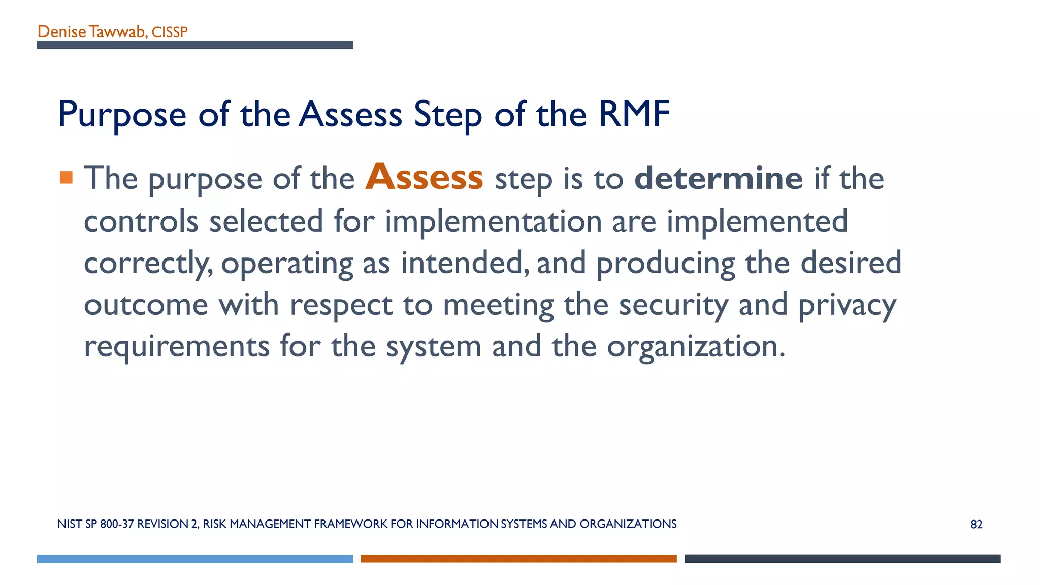 DeniseTawwab, CISSP
Purpose of the Assess Step of the RMF
 The purpose of the Assess step is to determine if the
controls selected for implementation are implemented
correctly, operating as intended, and producing the desired
outcome with respect to meeting the security and privacy
requirements for the system and the organization.
NIST SP 800-37 REVISION 2, RISK MANAGEMENT FRAMEWORK FOR INFORMATION SYSTEMS AND ORGANIZATIONS 82
 