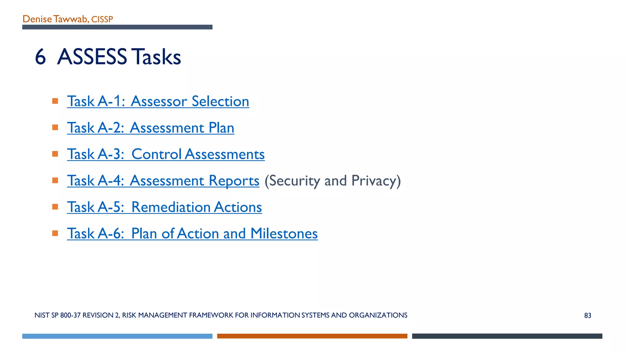 DeniseTawwab, CISSP
6 ASSESS Tasks
 Task A-1: Assessor Selection
 Task A-2: Assessment Plan
 Task A-3: Control Assessments
 Task A-4: Assessment Reports (Security and Privacy)
 Task A-5: Remediation Actions
 Task A-6: Plan of Action and Milestones
NIST SP 800-37 REVISION 2, RISK MANAGEMENT FRAMEWORK FOR INFORMATION SYSTEMS AND ORGANIZATIONS 83
 
