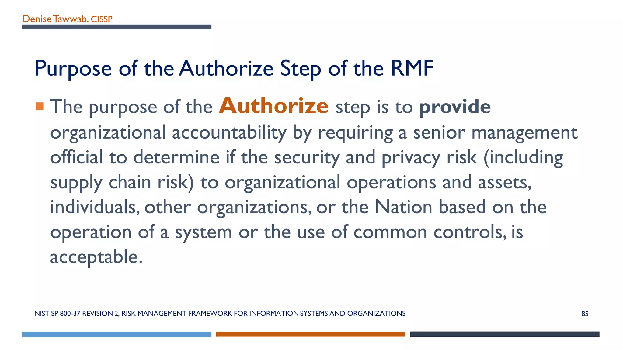 DeniseTawwab, CISSP
Purpose of the Authorize Step of the RMF
 The purpose of the Authorize step is to provide
organizational accountability by requiring a senior management
official to determine if the security and privacy risk (including
supply chain risk) to organizational operations and assets,
individuals, other organizations, or the Nation based on the
operation of a system or the use of common controls, is
acceptable.
NIST SP 800-37 REVISION 2, RISK MANAGEMENT FRAMEWORK FOR INFORMATION SYSTEMS AND ORGANIZATIONS 85
 