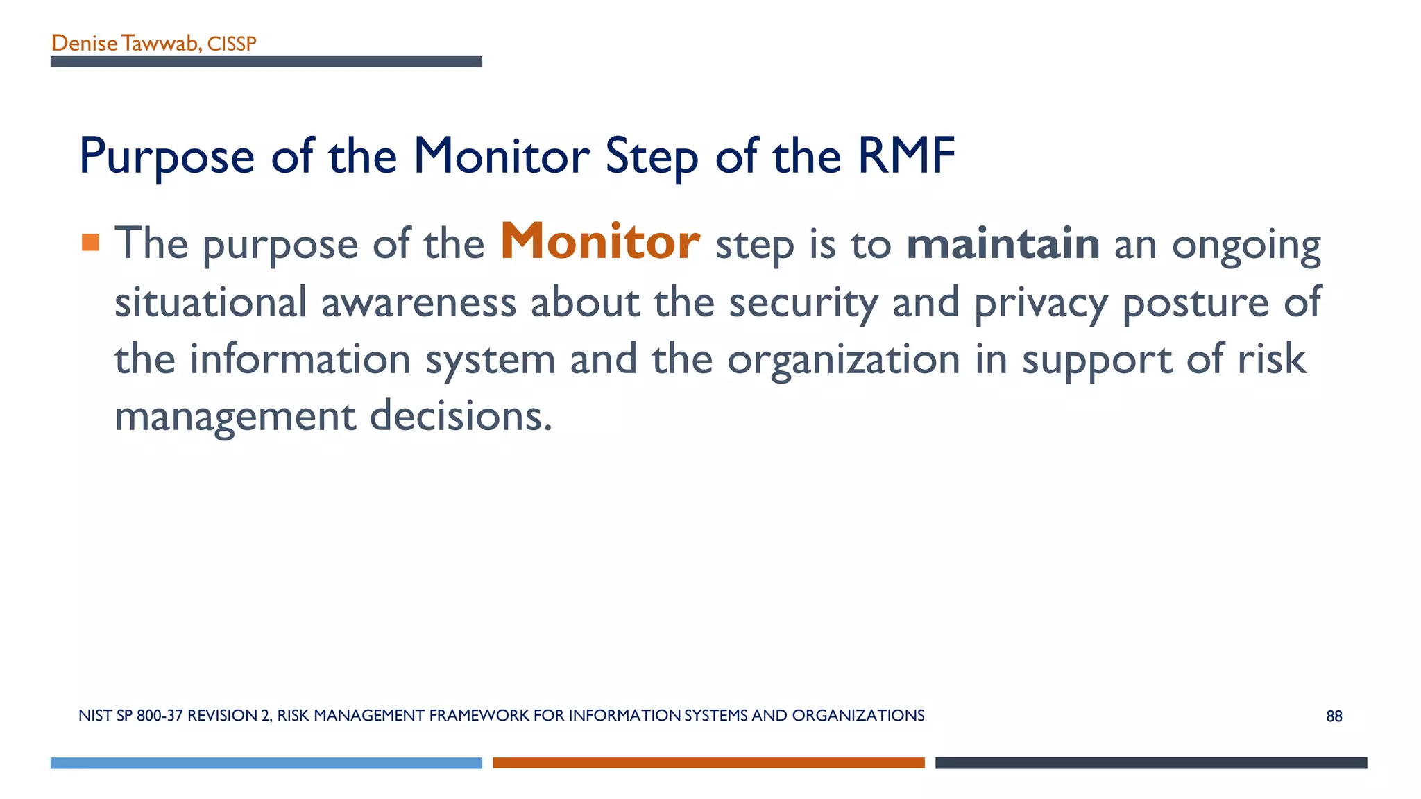 DeniseTawwab, CISSP
Purpose of the Monitor Step of the RMF
 The purpose of the Monitor step is to maintain an ongoing
situational awareness about the security and privacy posture of
the information system and the organization in support of risk
management decisions.
NIST SP 800-37 REVISION 2, RISK MANAGEMENT FRAMEWORK FOR INFORMATION SYSTEMS AND ORGANIZATIONS 88
 