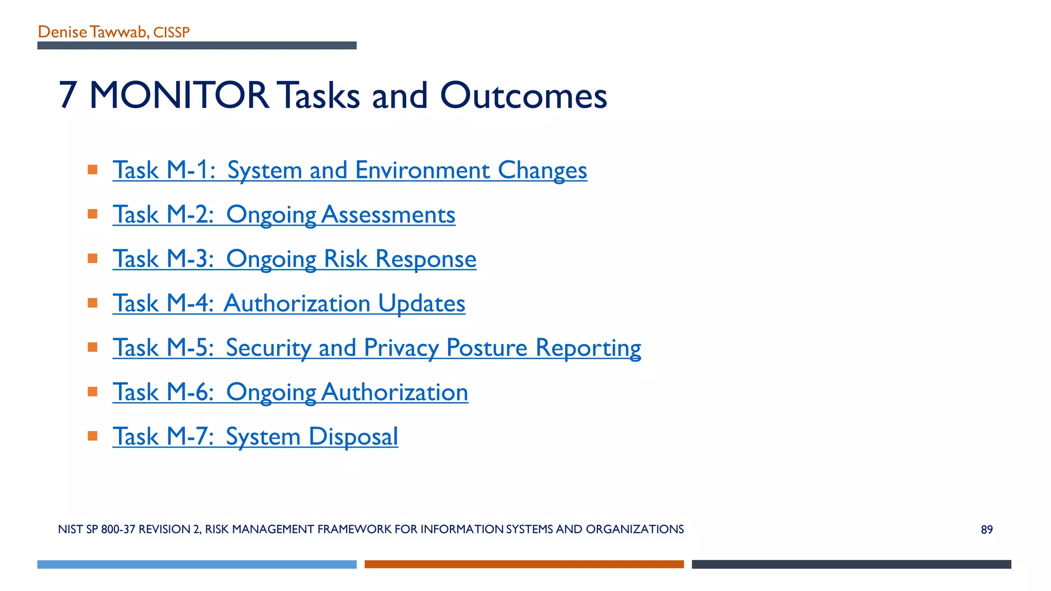 DeniseTawwab, CISSP
7 MONITOR Tasks and Outcomes
 Task M-1: System and Environment Changes
 Task M-2: Ongoing Assessments
 Task M-3: Ongoing Risk Response
 Task M-4: Authorization Updates
 Task M-5: Security and Privacy Posture Reporting
 Task M-6: Ongoing Authorization
 Task M-7: System Disposal
NIST SP 800-37 REVISION 2, RISK MANAGEMENT FRAMEWORK FOR INFORMATION SYSTEMS AND ORGANIZATIONS 89
 