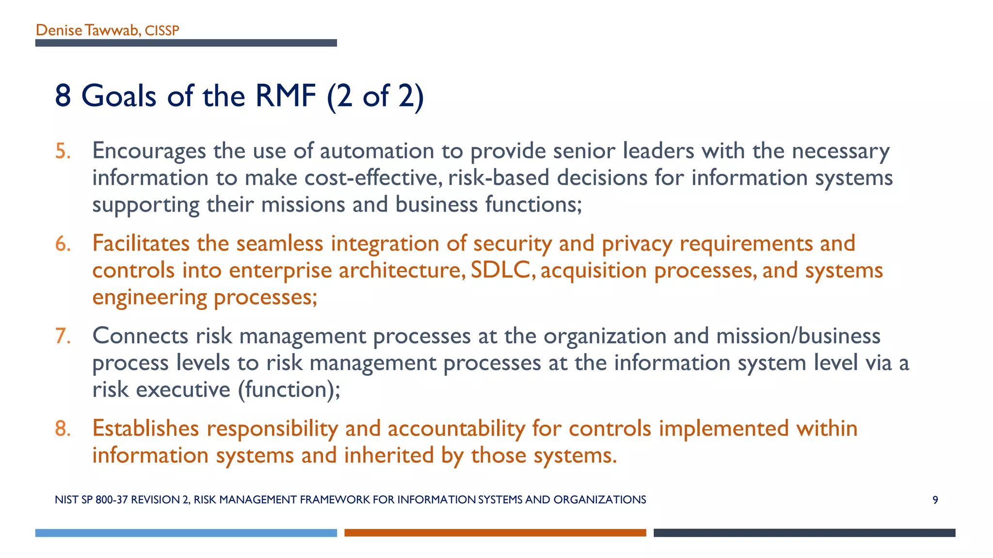 DeniseTawwab, CISSP
8 Goals of the RMF (2 of 2)
5. Encourages the use of automation to provide senior leaders with the necessary
information to make cost-effective, risk-based decisions for information systems
supporting their missions and business functions;
6. Facilitates the seamless integration of security and privacy requirements and
controls into enterprise architecture, SDLC, acquisition processes, and systems
engineering processes;
7. Connects risk management processes at the organization and mission/business
process levels to risk management processes at the information system level via a
risk executive (function);
8. Establishes responsibility and accountability for controls implemented within
information systems and inherited by those systems.
NIST SP 800-37 REVISION 2, RISK MANAGEMENT FRAMEWORK FOR INFORMATION SYSTEMS AND ORGANIZATIONS 9
 