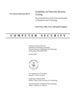 Guideline on Network Security
NIST Special Publication 800-42
                                       Testing
                                       Recommendations of the National Institute
                                       of Standards and Technology


                                       John Wack, Miles Tracy, Murugiah Souppaya




 C O M P U T E R                                 S E C U R I T Y


                             Computer Security Division
                             Information Technology Laboratory
                             National Institute of Standards and Technology
                             Gaithersburg, MD 20899-8930

                             October 2003




                             U.S. Department of Commerce
                             Donald L. Evans, Secretary

                             Technology Administration
                             Phillip J. Bond, Under Secretary for Technology

                             National Institute of Standards and Technology
                             Arden L. Bement, Jr., Director
 