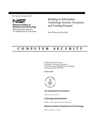 Building an Information
Technology Security Awareness
and Training Program
Mark Wilson and Joan Hash
C O M P U T E R S E C U R I T Y
NIST Special Publication 800-50
Computer Security Division
Information Technology Laboratory
National Institute of Standards and Technology
Gaithersburg, MD 20899-8933
October 2003
U.S. Department of Commerce
Donald L. Evans, Secretary
Technology Administration
Phillip J. Bond, Under Secretary for Technology
National Institute of Standards and Technology
Arden L. Bement, Jr., Director
 