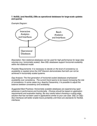 7. NoSQL (and NewSQL) DBs as operational databases for large-scale updates
and queries
Example Diagram:
Description: Non-relational databases can be used for high performance for large data
volumes (e.g. horizontally scaled). New SQL databases support horizontal scalability
within the relational model.
Possible Requirements: It is necessary to decide on the level of consistency vs.
availability is needed since the CAP theorem demonstrates that both can not be
achieved in horizontally scaled systems.
Gap Analysis: The ﬁrst generation of horizontal scaled databases emphasized
availability over consistency. The current trend seems to be toward increasing the role
of consistency. In some cases (e.g. Apache Cassandra), it is possible to adjust the
balance between consistency and availability.
Suggested Best Practices: Horizontally scalable databases are experiencing rapid
advances in performance and functionality. Choices should be based on application
requirements and evaluation testing. Be very careful about choosing a cutting edge
solution that has not been used in applications similar to your use case. SQL (or SQL-
like) interfaces will better enable future portability until there are standards for NoSQL
interfaces.
16
 