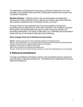 The Appendices provide Big Data Terminology and Solutions Glossaries, Use Case
examples, some possible Actors and Roles, and Big Data questions and answers from
a Customer Perspective.
Big Data Deﬁnition - “Big Data refers to the new technologies and applications
introduced to handle increasing Volume, Velocity and Variety of data while enhancing
data utilization capabilities such as Variability, Veracity, and Value.”
The large Volume of data available forces horizontal scalability of storage and
processing and has implications for all the other V-attributes. The increasing velocity of
data ingestion and change implies the need for stream processing, ﬁltering, and
processing optimizations. The variety of data types (e.g. multimedia) being generated a
requires the use of non-traditional data stores and processing.
Some changes driven the V-attributes are given below:
Volume - Driving requirement for robust horizontal scalability of storage/processing
Velocity - Driving optimization such as parallel stream processing and performance optimized databases
Variety - Driving move to non-relational data models (e.g. key-value)
Variability - Driving need for adaptive infrastructure
Value - Driving need for new querying and analytics tools
Veracity - Driving need for ensuring accuracy, relevance, and security of Big Data stores and processing
2. Reference Architecture
The High Level Reference Architecture below is the most abstract that can capture the
essential feature of Big Data architectures. See References for highest level consensus
Reference Architecture
2
 
