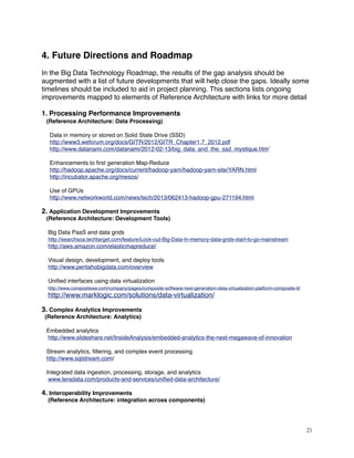 4. Future Directions and Roadmap
In the Big Data Technology Roadmap, the results of the gap analysis should be
augmented with a list of future developments that will help close the gaps. Ideally some
timelines should be included to aid in project planning. This sections lists ongoing
improvements mapped to elements of Reference Architecture with links for more detail
1. Processing Performance Improvements
(Reference Architecture: Data Processing)
     Data in memory or stored on Solid State Drive (SSD)
http://www3.weforum.org/docs/GITR/2012/GITR_Chapter1.7_2012.pdf
http://www.datanami.com/datanami/2012-02-13/big_data_and_the_ssd_mystique.htm’
     Enhancements to ﬁrst generation Map-Reduce
http://hadoop.apache.org/docs/current/hadoop-yarn/hadoop-yarn-site/YARN.html
http://incubator.apache.org/mesos/
     Use of GPUs
http://www.networkworld.com/news/tech/2013/062413-hadoop-gpu-271194.html
2. Application Development Improvements
(Reference Architecture: Development Tools)
    Big Data PaaS and data grids
http://searchsoa.techtarget.com/feature/Look-out-Big-Data-In-memory-data-grids-start-to-go-mainstream
http://aws.amazon.com/elasticmapreduce/
    Visual design, development, and deploy tools 
http://www.pentahobigdata.com/overview
Uniﬁed interfaces using data virtualization
http://www.compositesw.com/company/pages/composite-software-next-generation-data-virtualization-platform-composite-6/
http://www.marklogic.com/solutions/data-virtualization/
3. Complex Analytics Improvements
(Reference Architecture: Analytics)
   Embedded analytics
http://www.slideshare.net/InsideAnalysis/embedded-analytics-the-next-megawave-of-innovation
   Stream analytics, ﬁltering, and complex event processing
http://www.sqlstream.com/
Integrated data ingestion, processing, storage, and analytics
www.teradata.com/products-and-services/uniﬁed-data-architecture/
4. Interoperability Improvements
(Reference Architecture: integration across components)
   
21
 