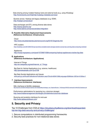 Data sharing among multiple Hadoop tools and external tools (e.g. using HCatalog)
http://hortonworks.com/hdp/hdp-hcatalog-metadata-services/
    Queries across  Hadoop and legacy databases (e.g. EDW)
http://hadapt.com/product/
    Data exchanges and ETL among diverse data stores
http://sqoop.apache.org/
http://www.talend.com/products/data-integration
5. Possible Alternative Deployment Improvements
(Reference Architecture: Infrastructure)
 Cloud
http://www.cloudstandardscustomercouncil.org/031813/agenda.htm
     HPC clusters
http://insidehpc.com/2013/06/19/cray-launches-complete-lustre-storage-solution-across-hpc-and-big-data-computing-markets/
     Appliances
http://nosql.mypopescu.com/post/15729871938/comparing-hadoop-appliances-oracles-big-data
6. Applications
(Reference Architecture: Applications)
Internet of Things
http://en.wikipedia.org/wiki/Internet_of_Things
Big Data for Vertical Applications (e.g. science, healthcare)
http://jameskaskade.com/?p=2708
Big Data Society Applications and Issues
www.parl.gc.ca/HousePublications/Publication.aspx?DocId=6094136&Language=E&Mode=1&Parl=41&Ses=1
7. Interface Improvements
(Reference Architecture: Interfaces)
SQL interfaces to NoSQL databases
http://qconsf.com/sf2012/dl/qcon-sanfran-2012/slides/MaryHolstege_and_StephenBuxton_TheDesignOfASQLInterfaceForANoSQLDatabase.pdf
Performance optimizations for querying (e.g. columnar storage)
http://searchdatamanagement.techtarget.com/deﬁnition/columnar-database
Querying and analytics interfaces for end-user
http://www.tableausoftware.com/
 
5. Security and Privacy
Top 10 Challenges from CSA at https://cloudsecurityalliance.org/download/expanded-
top-ten-big-data-security-and-privacy-challenges/
1. Secure computations in distributed programming frameworks
2. Security best practices for non-relational data stores
22
 