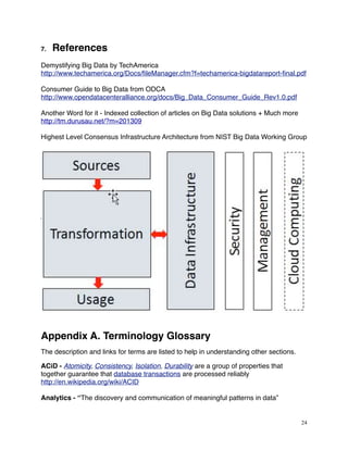 7. References
Demystifying Big Data by TechAmerica
http://www.techamerica.org/Docs/ﬁleManager.cfm?f=techamerica-bigdatareport-ﬁnal.pdf
Consumer Guide to Big Data from ODCA
http://www.opendatacenteralliance.org/docs/Big_Data_Consumer_Guide_Rev1.0.pdf
Another Word for it - Indexed collection of articles on Big Data solutions + Much more
http://tm.durusau.net/?m=201309
Highest Level Consensus Infrastructure Architecture from NIST Big Data Working Group
Appendix A. Terminology Glossary
The description and links for terms are listed to help in understanding other sections.
ACiD - Atomicity, Consistency, Isolation, Durability are a group of properties that
together guarantee that database transactions are processed reliably
http://en.wikipedia.org/wiki/ACID
Analytics - “The discovery and communication of meaningful patterns in data”
24
 