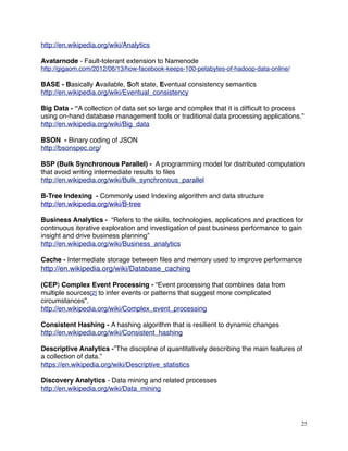 http://en.wikipedia.org/wiki/Analytics
Avatarnode - Fault-tolerant extension to Namenode
http://gigaom.com/2012/06/13/how-facebook-keeps-100-petabytes-of-hadoop-data-online/
BASE - Basically Available, Soft state, Eventual consistency semantics
http://en.wikipedia.org/wiki/Eventual_consistency
Big Data - “A collection of data set so large and complex that it is difﬁcult to process
using on-hand database management tools or traditional data processing applications.”
http://en.wikipedia.org/wiki/Big_data
BSON - Binary coding of JSON
http://bsonspec.org/
BSP (Bulk Synchronous Parallel) - A programming model for distributed computation
that avoid writing intermediate results to ﬁles
http://en.wikipedia.org/wiki/Bulk_synchronous_parallel
B-Tree Indexing - Commonly used Indexing algorithm and data structure
http://en.wikipedia.org/wiki/B-tree
Business Analytics - “Refers to the skills, technologies, applications and practices for
continuous iterative exploration and investigation of past business performance to gain
insight and drive business planning”
http://en.wikipedia.org/wiki/Business_analytics
Cache - Intermediate storage between ﬁles and memory used to improve performance
http://en.wikipedia.org/wiki/Database_caching
(CEP) Complex Event Processing - “Event processing that combines data from
multiple sources[2] to infer events or patterns that suggest more complicated
circumstances”.
http://en.wikipedia.org/wiki/Complex_event_processing
Consistent Hashing - A hashing algorithm that is resilient to dynamic changes
http://en.wikipedia.org/wiki/Consistent_hashing
Descriptive Analytics -”The discipline of quantitatively describing the main features of
a collection of data.”
https://en.wikipedia.org/wiki/Descriptive_statistics
Discovery Analytics - Data mining and related processes
http://en.wikipedia.org/wiki/Data_mining
25
 