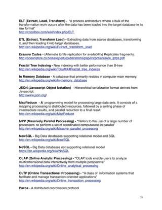 ELT (Extract, Load, Transform) - “A process architecture where a bulk of the
transformation work occurs after the data has been loaded into the target database in its
raw format”
http://it.toolbox.com/wiki/index.php/ELT
ETL (Extract, Transform Load) - Extracting data from source databases, transforming
it, and then loading it into target databases.
http://en.wikipedia.org/wiki/Extract,_transform,_load
Erasure Codes - (Alternate to ﬁle replication for availability) Replicates fragments.
http://oceanstore.cs.berkeley.edu/publications/papers/pdf/erasure_iptps.pdf
Fractal Tree Indexing - New indexing with better peformance than B-tree
http://en.wikipedia.org/wiki/TokuMX#Fractal_tree_indexes
In Memory Database - A database that primarily resides in computer main memory.
http://en.wikipedia.org/wiki/In-memory_database
JSON (Javascript Object Notation) - Hierarchical serialization format derived from
Javascript.
http://www.json.org/
MapReduce - A programming model for processing large data sets. It consists of a
mapping processing to distributed resources, followed by a sorting phase of
intermediate results, and parallel reduction to a ﬁnal result.
http://en.wikipedia.org/wiki/MapReduce
MPP (Massively Parallel Processing) - “Refers to the use of a large number of
processors to perform a set of coordinated computations in parallel”
http://en.wikipedia.org/wiki/Massive_parallel_processing
NewSQL - Big Data databases supporting relational model and SQL
http://en.wikipedia.org/wiki/NewSQL
NoSQL - Big Data databases not supporting relational model
https://en.wikipedia.org/wiki/NoSQL
OLAP (Online Analytic Processing) - “OLAP tools enable users to analyze
multidimensional data interactively from multiple perspective”
http://en.wikipedia.org/wiki/Online_analytical_processing
OLTP (Online Transactional Processing) - “A class of information systems that
facilitate and manage transaction-oriented applications”
http://en.wikipedia.org/wiki/Online_transaction_processing
Paxos - A distributed coordination protocol
26
 