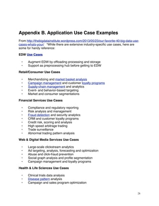 Appendix B. Application Use Case Examples
From http://thebigdatainstitute.wordpress.com/2013/05/23/our-favorite-40-big-data-use-
cases-whats-your/ “While there are extensive industry-speciﬁc use cases, here are
some for handy reference:
EDW Use Cases
• Augment EDW by ofﬂoading processing and storage
• Support as preprocessing hub before getting to EDW
Retail/Consumer Use Cases
• Merchandizing and market basket analysis
• Campaign management and customer loyalty programs
• Supply-chain management and analytics
• Event- and behavior-based targeting
• Market and consumer segmentations
Financial Services Use Cases
• Compliance and regulatory reporting
• Risk analysis and management
• Fraud detection and security analytics
• CRM and customer loyalty programs
• Credit risk, scoring and analysis
• High speed arbitrage trading
• Trade surveillance
• Abnormal trading pattern analysis
Web & Digital Media Services Use Cases
• Large-scale clickstream analytics
• Ad targeting, analysis, forecasting and optimization
• Abuse and click-fraud prevention
• Social graph analysis and proﬁle segmentation
• Campaign management and loyalty programs
Health & Life Sciences Use Cases
• Clinical trials data analysis
• Disease pattern analysis
• Campaign and sales program optimization
28
 