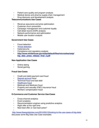 • Patient care quality and program analysis
• Medical device and pharma supply-chain management
• Drug discovery and development analysis
Telecommunications Use Cases
• Revenue assurance and price optimization
• Customer churn prevention
• Campaign management and customer loyalty
• Call detail record (CDR) analysis
• Network performance and optimization
• Mobile user location analysis
Government Use Cases
• Fraud detection
• Threat detection
• Cybersecurity
• Compliance and regulatory analysis
• http://www.whitehouse.gov/sites/default/ﬁles/microsites/ostp/
big_data_press_release_ﬁnal_2.pdf
New Application Use Cases
• Online dating
• Social gaming
Fraud Use-Cases
• Credit and debit payment card fraud
• Deposit account fraud
• Technical fraud and bad debt
• Healthcare fraud
• Medicaid and Medicare fraud
• Property and casualty (P&C) insurance fraud
• Workers’ compensation fraud
E-Commerce and Customer Service Use-Cases
• Cross-channel analytics
• Event analytics
• Recommendation engines using predictive analytics
• Right offer at the right time
• Next best offer or next best action”
•
http://www.theequitykicker.com/2012/03/12/looking-to-the-use-cases-of-big-data/
discusses some Big Data Use Case examples.
29
 