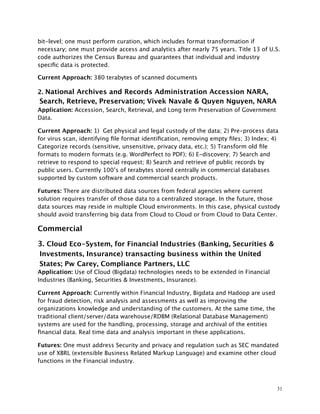 bit-level; one must perform curation, which includes format transformation if
necessary; one must provide access and analytics after nearly 75 years. Title 13 of U.S.
code authorizes the Census Bureau and guarantees that individual and industry
speciﬁc data is protected.
Current Approach: 380 terabytes of scanned documents
2. National Archives and Records Administration Accession NARA,
Search, Retrieve, Preservation; Vivek Navale & Quyen Nguyen, NARA
Application: Accession, Search, Retrieval, and Long term Preservation of Government
Data.
Current Approach: 1) Get physical and legal custody of the data; 2) Pre-process data
for virus scan, identifying ﬁle format identiﬁcation, removing empty ﬁles; 3) Index; 4)
Categorize records (sensitive, unsensitive, privacy data, etc.); 5) Transform old ﬁle
formats to modern formats (e.g. WordPerfect to PDF); 6) E-discovery; 7) Search and
retrieve to respond to special request; 8) Search and retrieve of public records by
public users. Currently 100’s of terabytes stored centrally in commercial databases
supported by custom software and commercial search products.
Futures: There are distributed data sources from federal agencies where current
solution requires transfer of those data to a centralized storage. In the future, those
data sources may reside in multiple Cloud environments. In this case, physical custody
should avoid transferring big data from Cloud to Cloud or from Cloud to Data Center.
Commercial
3. Cloud Eco-System, for Financial Industries (Banking, Securities &
Investments, Insurance) transacting business within the United
States; Pw Carey, Compliance Partners, LLC
Application: Use of Cloud (Bigdata) technologies needs to be extended in Financial
Industries (Banking, Securities & Investments, Insurance).
Current Approach: Currently within Financial Industry, Bigdata and Hadoop are used
for fraud detection, risk analysis and assessments as well as improving the
organizations knowledge and understanding of the customers. At the same time, the
traditional client/server/data warehouse/RDBM (Relational Database Management)
systems are used for the handling, processing, storage and archival of the entities
ﬁnancial data. Real time data and analysis important in these applications.
Futures: One must address Security and privacy and regulation such as SEC mandated
use of XBRL (extensible Business Related Markup Language) and examine other cloud
functions in the Financial industry.
31
 