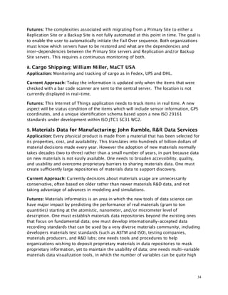 Futures: The complexities associated with migrating from a Primary Site to either a
Replication Site or a Backup Site is not fully automated at this point in time. The goal is
to enable the user to automatically initiate the Fail Over sequence. Both organizations
must know which servers have to be restored and what are the dependencies and
inter-dependencies between the Primary Site servers and Replication and/or Backup
Site servers. This requires a continuous monitoring of both.
8. Cargo Shipping; William Miller, MaCT USA
Application: Monitoring and tracking of cargo as in Fedex, UPS and DHL.
Current Approach: Today the information is updated only when the items that were
checked with a bar code scanner are sent to the central server. The location is not
currently displayed in real-time.
Futures: This Internet of Things application needs to track items in real time. A new
aspect will be status condition of the items which will include sensor information, GPS
coordinates, and a unique identiﬁcation schema based upon a new ISO 29161
standards under development within ISO JTC1 SC31 WG2.
9. Materials Data for Manufacturing; John Rumble, R&R Data Services
Application: Every physical product is made from a material that has been selected for
its properties, cost, and availability. This translates into hundreds of billion dollars of
material decisions made every year. However the adoption of new materials normally
takes decades (two to three) rather than a small number of years, in part because data
on new materials is not easily available. One needs to broaden accessibility, quality,
and usability and overcome proprietary barriers to sharing materials data. One must
create sufficiently large repositories of materials data to support discovery.
Current Approach: Currently decisions about materials usage are unnecessarily
conservative, often based on older rather than newer materials R&D data, and not
taking advantage of advances in modeling and simulations.
Futures: Materials informatics is an area in which the new tools of data science can
have major impact by predicting the performance of real materials (gram to ton
quantities) starting at the atomistic, nanometer, and/or micrometer level of
description. One must establish materials data repositories beyond the existing ones
that focus on fundamental data; one must develop internationally-accepted data
recording standards that can be used by a very diverse materials community, including
developers materials test standards (such as ASTM and ISO), testing companies,
materials producers, and R&D labs; one needs tools and procedures to help
organizations wishing to deposit proprietary materials in data repositories to mask
proprietary information, yet to maintain the usability of data; one needs multi-variable
materials data visualization tools, in which the number of variables can be quite high
34
 