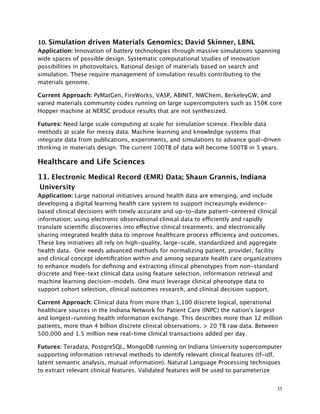 10. Simulation driven Materials Genomics; David Skinner, LBNL
Application: Innovation of battery technologies through massive simulations spanning
wide spaces of possible design. Systematic computational studies of innovation
possibilities in photovoltaics. Rational design of materials based on search and
simulation. These require management of simulation results contributing to the
materials genome.
Current Approach: PyMatGen, FireWorks, VASP, ABINIT, NWChem, BerkeleyGW, and
varied materials community codes running on large supercomputers such as 150K core
Hopper machine at NERSC produce results that are not synthesized.
Futures: Need large scale computing at scale for simulation science. Flexible data
methods at scale for messy data. Machine learning and knowledge systems that
integrate data from publications, experiments, and simulations to advance goal-driven
thinking in materials design. The current 100TB of data will become 500TB in 5 years.
Healthcare and Life Sciences
11. Electronic Medical Record (EMR) Data; Shaun Grannis, Indiana
University
Application: Large national initiatives around health data are emerging, and include
developing a digital learning health care system to support increasingly evidence-
based clinical decisions with timely accurate and up-to-date patient-centered clinical
information; using electronic observational clinical data to efficiently and rapidly
translate scientiﬁc discoveries into effective clinical treatments; and electronically
sharing integrated health data to improve healthcare process efficiency and outcomes.
These key initiatives all rely on high-quality, large-scale, standardized and aggregate
health data. One needs advanced methods for normalizing patient, provider, facility
and clinical concept identiﬁcation within and among separate health care organizations
to enhance models for deﬁning and extracting clinical phenotypes from non-standard
discrete and free-text clinical data using feature selection, information retrieval and
machine learning decision-models. One must leverage clinical phenotype data to
support cohort selection, clinical outcomes research, and clinical decision support.
Current Approach: Clinical data from more than 1,100 discrete logical, operational
healthcare sources in the Indiana Network for Patient Care (INPC) the nation's largest
and longest-running health information exchange. This describes more than 12 million
patients, more than 4 billion discrete clinical observations. > 20 TB raw data. Between
500,000 and 1.5 million new real-time clinical transactions added per day.
Futures: Teradata, PostgreSQL, MongoDB running on Indiana University supercomputer
supporting information retrieval methods to identify relevant clinical features (tf-idf,
latent semantic analysis, mutual information). Natural Language Processing techniques
to extract relevant clinical features. Validated features will be used to parameterize
35
 