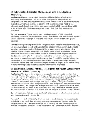 16. Individualized Diabetes Management; Ying Ding , Indiana
University
Application: Diabetes is a growing illness in world population, affecting both
developing and developed countries. Current management strategies do not
adequately take into account of individual patient proﬁles, such as co-morbidities and
medications, which are common in patients with chronic illnesses. Need to use
advanced graph-based data mining techniques applied to EHR converted into a RDF
graph, to search for Diabetes patients and extract their EHR data for outcome
evaluation.
Current Approach: Typical patient data records composed of 100 controlled
vocabulary values and 1000 continuous values. Most values have a timestamp. Need to
change traditional paradigm of relational row-column lookup to semantic graph
traversal.
Futures: Identify similar patients from a large Electronic Health Record (EHR) database,
i.e. an individualized cohort, and evaluate their respective management outcomes to
formulate most appropriate solution suited for a given patient with diabetes. Use
efficient parallel retrieval algorithms, suitable for cloud or HPC, using open source
Hbase with both indexed and custom search to identify patients of possible interest.
Use Semantic Linking for Property Values method to convert an existing data
warehouse at Mayo Clinic, called the Enterprise Data Trust (EDT), into RDF triples that
enables one to ﬁnd similar patients through linking of both vocabulary-based and
continuous values. The time dependent properties need to be processed before query
to allow matching based on derivatives and other derived properties.
17. Statistical Relational Artiﬁcial Intelligence for Health Care; Sriraam
Natarajan, Indiana University
Application: The goal of the project is to analyze large, multi-modal medical data
including different data types such as imaging, EHR, genetic and natural language. This
approach employs the relational probabilistic models that have the capability of
handling rich relational data and modeling uncertainty using probability theory. The
software learns models from multiple data types and can possibly integrate the
information and reason about complex queries. Users can provide a set of descriptions
– say for instance, MRI images and demographic data about a particular subject. They
can then query for the onset of a particular disease (say Alzheimer’s) and the system
will then provide a probability distribution over the possible occurrence of this disease.
Current Approach: A single server can handle a test cohort of a few hundred patients
with associated data of 100’s of GB.
Futures: A cohort of millions of patient can involve petabyte datasets. Issues include
availability of too much data (as images, genetic sequences etc) that can make the
analysis complicated. A major challenge lies in aligning the data and merging from
multiple sources in a form that can be made useful for a combined analysis. Another
38
 