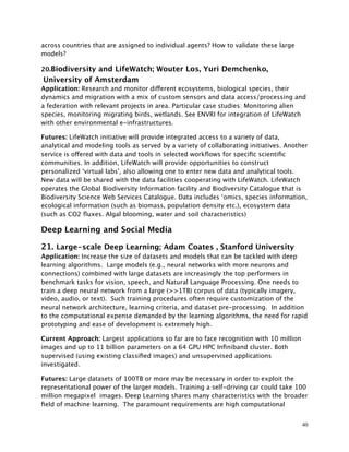 across countries that are assigned to individual agents? How to validate these large
models?
20.Biodiversity and LifeWatch; Wouter Los, Yuri Demchenko,
University of Amsterdam
Application: Research and monitor different ecosystems, biological species, their
dynamics and migration with a mix of custom sensors and data access/processing and
a federation with relevant projects in area. Particular case studies: Monitoring alien
species, monitoring migrating birds, wetlands. See ENVRI for integration of LifeWatch
with other environmental e-infrastructures.
Futures: LifeWatch initiative will provide integrated access to a variety of data,
analytical and modeling tools as served by a variety of collaborating initiatives. Another
service is offered with data and tools in selected workﬂows for speciﬁc scientiﬁc
communities. In addition, LifeWatch will provide opportunities to construct
personalized ‘virtual labs', also allowing one to enter new data and analytical tools.
New data will be shared with the data facilities cooperating with LifeWatch. LifeWatch
operates the Global Biodiversity Information facility and Biodiversity Catalogue that is
Biodiversity Science Web Services Catalogue. Data includes ‘omics, species information,
ecological information (such as biomass, population density etc.), ecosystem data
(such as CO2 ﬂuxes. Algal blooming, water and soil characteristics)
Deep Learning and Social Media
21. Large-scale Deep Learning; Adam Coates , Stanford University
Application: Increase the size of datasets and models that can be tackled with deep
learning algorithms. Large models (e.g., neural networks with more neurons and
connections) combined with large datasets are increasingly the top performers in
benchmark tasks for vision, speech, and Natural Language Processing. One needs to
train a deep neural network from a large (>>1TB) corpus of data (typically imagery,
video, audio, or text). Such training procedures often require customization of the
neural network architecture, learning criteria, and dataset pre-processing. In addition
to the computational expense demanded by the learning algorithms, the need for rapid
prototyping and ease of development is extremely high.
Current Approach: Largest applications so far are to face recognition with 10 million
images and up to 11 billion parameters on a 64 GPU HPC Inﬁniband cluster. Both
supervised (using existing classiﬁed images) and unsupervised applications
investigated.
Futures: Large datasets of 100TB or more may be necessary in order to exploit the
representational power of the larger models. Training a self-driving car could take 100
million megapixel images. Deep Learning shares many characteristics with the broader
ﬁeld of machine learning. The paramount requirements are high computational
40
 