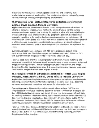 throughput for mostly dense linear algebra operations, and extremely high
productivity for researcher exploration. One needs integration of high performance
libraries with high level (python) prototyping environments.
22. Organizing large-scale, unstructured collections of consumer
photos; David Crandall, Indiana University
Application: Produce 3d reconstructions of scenes using collections of millions to
billions of consumer images, where neither the scene structure nor the camera
positions are known a priori. Use resulting 3d models to allow efficient and effective
browsing of large-scale photo collections by geographic position. Geolocate new
images by matching to 3d models. Perform object recognition on each image. 3d
reconstruction can be posed as a robust non-linear least squares optimization problem
in which observed (noisy) correspondences between images are constraints and
unknowns are 6-d camera pose of each image and 3-d position of each point in the
scene.
Current Approach: Hadoop cluster with 480 cores processing data of initial
applications. Note over 500 billion images on Facebook and over 5 billion on Flickr
with over 500 million images added to social media sites each day.
Futures: Need many analytics including feature extraction, feature matching, and
large-scale probabilistic inference, which appear in many or most computer vision and
image processing problems, including recognition, stereo resolution, and image
denoising. Need to visualize large-scale 3-d reconstructions, and navigate large-scale
collections of images that have been aligned to maps.
23. Truthy: Information diffusion research from Twitter Data; Filippo
Menczer, Alessandro Flammini, Emilio Ferrara, Indiana University
Application: Understanding how communication spreads on socio-technical networks.
Detecting potentially harmful information spread at the early stage (e.g., deceiving
messages, orchestrated campaigns, untrustworthy information, etc.)
Current Approach: 1) Acquisition and storage of a large volume (30 TB a year
compressed) of continuous streaming data from Twitter (~100 million messages per
day, ~500GB data/day increasing over time); (2) near real-time analysis of such data,
for anomaly detection, stream clustering, signal classiﬁcation and online-learning; (3)
data retrieval, big data visualization, data-interactive Web interfaces, public API for
data querying. Use Python/SciPy/NumPy/MPI for data analysis. Information diffusion,
clustering, and dynamic network visualization capabilities already exist.
Futures: Truthy plans to expand incorporating Google+ and Facebook. Need to move
towards Hadoop/IndexedHBase & HDFS distributed storage. Use Redis as a in-memory
database as a buffer for real-time analysis. Need streaming clustering, anomaly
detection and online learning.
41
 