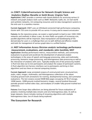 24. CINET: Cyberinfrastructure for Network (Graph) Science and
Analytics; Madhav Marathe or Keith Bisset, Virginia Tech
Application: CINET provides a common web-based platform for accessing various (i)
network and graph analysis tools such as SNAP, NetworkX, Galib, etc. (ii) real-world
and synthetic networks, (iii) computing resources and (iv) data management systems to
the end-user in a seamless manner.
Current Approach: CINET uses an Inﬁniband connected high performance computing
cluster with 720 cores to provide HPC as a service. It is being used for research and education.
Futures: As the repository grows, we expect a rapid growth to lead to over 1000-5000
networks and methods in about a year. As more ﬁelds use graphs of increasing size,
parallel algorithms will be important. Data manipulation and bookkeeping of the
derived data for users is a challenge there are no well-deﬁned and effective models
and tools for management of various graph data in a uniﬁed fashion
25. NIST Information Access Division analytic technology performance
measurement, evaluations, and standards; John Garofolo, NIST
Application: Develop performance metrics, measurement methods, and community
evaluations to ground and accelerate the development of advanced analytic
technologies in the areas of speech and language processing, video and multimedia
processing, biometric image processing, and heterogeneous data processing as well as
the interaction of analytics with users. Typically employ one of two processing models:
1) Push test data out to test participants and analyze the output of participant systems,
2) Push algorithm test harness interfaces out to participants and bring in their
algorithms and test them on internal computing clusters.
Current Approach: Large annotated corpora of unstructured/semi-structured text,
audio, video, images, multimedia, and heterogeneous collections of the above
including ground truth annotations for training, developmental testing, and summative
evaluations. The test corpora exceed 900M Web pages occupying 30 TB of storage,
100M tweets, 100M ground-truthed biometric images, several hundred thousand
partially ground-truthed video clips, and terabytes of smaller fully ground-truthed test
collections.
Futures: Even larger data collections are being planned for future evaluations of
analytics involving multiple data streams and very heterogeneous data. As well as
larger datasets, future includes testing of streaming algorithms with multiple
heterogeneous data. Use of clouds being explored.
The Ecosystem for Research
42
 