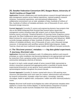26. DataNet Federation Consortium DFC; Reagan Moore, University of
North Carolina at Chapel Hill
Application: Promote collaborative and interdisciplinary research through federation of
data management systems across federal repositories, national academic research
initiatives, institutional repositories, and international collaborations. The
collaboration environment runs at scale: petabytes of data, hundreds of millions of
ﬁles, hundreds of millions of metadata attributes, tens of thousands of users, and a
thousand storage resources.
Current Approach: Currently 25 science and engineering domains have projects that
rely on the iRODS (Integrated Rule Oriented Data System) policy-based data
management system including major NSF projects such as Ocean Observatories
Initiative (sensor archiving); Temporal Dynamics of Learning Center (Cognitive science
data grid); the iPlant Collaborative (plant genomics); Drexel engineering digital library;
Odum Institute for social science research (data grid federation with Dataverse). iRODS
currently manages petabytes of data, hundreds of millions of ﬁles, hundreds of
millions of metadata attributes, tens of thousands of users, and a thousand storage
resources. It interoperates with workﬂow systems (NCSA Cyberintegrator, Kepler,
Taverna), cloud and more traditional storage models and different transport protocols.
27. The ‘Discinnet process’, metadata <-> big data global experiment;
P. Journeau, Discinnet Labs
Application: Discinnet has developed a web 2.0 collaborative platform and research
prototype as a pilot installation now becoming deployed to be appropriated and tested
by researchers from a growing number and diversity of research ﬁelds through
communities belonging a diversity of domains.
Its goal is to reach a wide enough sample of active research ﬁelds represented as
clusters–researchers projected and aggregating within a manifold of mostly shared
experimental dimensions–to test general, hence potentially interdisciplinary,
epistemological models throughout the present decade.
Current Approach: Currently 35 clusters started with close to 100 awaiting more
resources and potentially much more open for creation, administration and animation
by research communities. Examples range from optics, cosmology, materials,
microalgae, health to applied math, computation, rubber and other chemical products/
issues.
Futures: Discinnet itself would not be Bigdata but rather will generate metadata when
applied to a cluster that involves Bigdata. In interdisciplinary integration of several
ﬁelds, the process would reconcile metadata from many complexity levels.
43
 