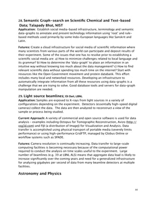 28. Semantic Graph-search on Scientiﬁc Chemical and Text-based
Data; Talapady Bhat, NIST
Application: Establish social media-based infrastructure, terminology and semantic
data-graphs to annotate and present technology information using ‘root’ and rule-
based methods used primarily by some Indo-European languages like Sanskrit and
Latin.
Futures: Create a cloud infrastructure for social media of scientiﬁc information where
many scientists from various parts of the world can participate and deposit results of
their experiment. Some of the issues that one has to resolve prior to establishing a
scientiﬁc social media are: a) How to minimize challenges related to local language and
its grammar? b) How to determine the ‘data-graph’ to place an information in an
intuitive way without knowing too much about the data management? c) How to ﬁnd
relevant scientiﬁc data without spending too much time on the internet? Start with
resources like the Open Government movement and protein databank. This effort
includes many local and networked resources. Developing an infrastructure to
automatically integrate information from all these resources using data-graphs is a
challenge that we are trying to solve. Good database tools and servers for data-graph
manipulation are needed.
29. Light source beamlines; Eli Dart, LBNL
Application: Samples are exposed to X-rays from light sources in a variety of
conﬁgurations depending on the experiment. Detectors (essentially high-speed digital
cameras) collect the data. The data are then analyzed to reconstruct a view of the
sample or process being studied.
Current Approach: A variety of commercial and open source software is used for data
analysis – examples including Octopus for Tomographic Reconstruction, Avizo (http://
vsg3d.com) and FIJI (a distribution of ImageJ) for Visualization and Analysis. Data
transfer is accomplished using physical transport of portable media (severely limits
performance) or using high-performance GridFTP, managed by Globus Online or
workﬂow systems such as SPADE.
Futures: Camera resolution is continually increasing. Data transfer to large-scale
computing facilities is becoming necessary because of the computational power
required to conduct the analysis on time scales useful to the experiment. Large
number of beamlines (e.g. 39 at LBNL ALS) means that aggregate data load is likely to
increase signiﬁcantly over the coming years and need for a generalized infrastructure
for analyzing gigabytes per second of data from many beamline detectors at multiple
facilities.
Astronomy and Physics
44
 