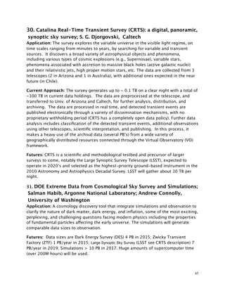30. Catalina Real-Time Transient Survey (CRTS): a digital, panoramic,
synoptic sky survey; S. G. Djorgovski, Caltech
Application: The survey explores the variable universe in the visible light regime, on
time scales ranging from minutes to years, by searching for variable and transient
sources. It discovers a broad variety of astrophysical objects and phenomena,
including various types of cosmic explosions (e.g., Supernovae), variable stars,
phenomena associated with accretion to massive black holes (active galactic nuclei)
and their relativistic jets, high proper motion stars, etc. The data are collected from 3
telescopes (2 in Arizona and 1 in Australia), with additional ones expected in the near
future (in Chile).
Current Approach: The survey generates up to ~ 0.1 TB on a clear night with a total of
~100 TB in current data holdings. The data are preprocessed at the telescope, and
transferred to Univ. of Arizona and Caltech, for further analysis, distribution, and
archiving. The data are processed in real time, and detected transient events are
published electronically through a variety of dissemination mechanisms, with no
proprietary withholding period (CRTS has a completely open data policy). Further data
analysis includes classiﬁcation of the detected transient events, additional observations
using other telescopes, scientiﬁc interpretation, and publishing. In this process, it
makes a heavy use of the archival data (several PB’s) from a wide variety of
geographically distributed resources connected through the Virtual Observatory (VO)
framework.
Futures: CRTS is a scientiﬁc and methodological testbed and precursor of larger
surveys to come, notably the Large Synoptic Survey Telescope (LSST), expected to
operate in 2020’s and selected as the highest-priority ground-based instrument in the
2010 Astronomy and Astrophysics Decadal Survey. LSST will gather about 30 TB per
night.
31. DOE Extreme Data from Cosmological Sky Survey and Simulations;
Salman Habib, Argonne National Laboratory; Andrew Connolly,
University of Washington
Application: A cosmology discovery tool that integrate simulations and observation to
clarify the nature of dark matter, dark energy, and inﬂation, some of the most exciting,
perplexing, and challenging questions facing modern physics including the properties
of fundamental particles affecting the early universe. The simulations will generate
comparable data sizes to observation.
Futures: Data sizes are Dark Energy Survey (DES) 4 PB in 2015; Zwicky Transient
Factory (ZTF) 1 PB/year in 2015; Large Synoptic Sky Survey (LSST see CRTS description) 7
PB/year in 2019; Simulations > 10 PB in 2017. Huge amounts of supercomputer time
(over 200M hours) will be used.
45
 