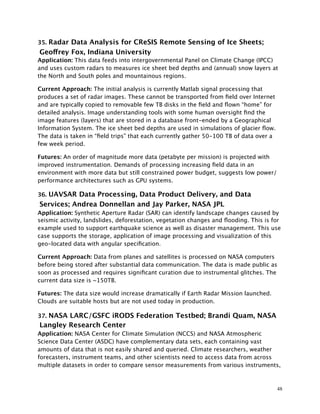 35. Radar Data Analysis for CReSIS Remote Sensing of Ice Sheets;
Geoffrey Fox, Indiana University
Application: This data feeds into intergovernmental Panel on Climate Change (IPCC)
and uses custom radars to measures ice sheet bed depths and (annual) snow layers at
the North and South poles and mountainous regions.
Current Approach: The initial analysis is currently Matlab signal processing that
produces a set of radar images. These cannot be transported from ﬁeld over Internet
and are typically copied to removable few TB disks in the ﬁeld and ﬂown “home” for
detailed analysis. Image understanding tools with some human oversight ﬁnd the
image features (layers) that are stored in a database front-ended by a Geographical
Information System. The ice sheet bed depths are used in simulations of glacier ﬂow.
The data is taken in “ﬁeld trips” that each currently gather 50-100 TB of data over a
few week period.
Futures: An order of magnitude more data (petabyte per mission) is projected with
improved instrumentation. Demands of processing increasing ﬁeld data in an
environment with more data but still constrained power budget, suggests low power/
performance architectures such as GPU systems.
36. UAVSAR Data Processing, Data Product Delivery, and Data
Services; Andrea Donnellan and Jay Parker, NASA JPL
Application: Synthetic Aperture Radar (SAR) can identify landscape changes caused by
seismic activity, landslides, deforestation, vegetation changes and ﬂooding. This is for
example used to support earthquake science as well as disaster management. This use
case supports the storage, application of image processing and visualization of this
geo-located data with angular speciﬁcation.
Current Approach: Data from planes and satellites is processed on NASA computers
before being stored after substantial data communication. The data is made public as
soon as processed and requires signiﬁcant curation due to instrumental glitches. The
current data size is ~150TB.
Futures: The data size would increase dramatically if Earth Radar Mission launched.
Clouds are suitable hosts but are not used today in production.
37. NASA LARC/GSFC iRODS Federation Testbed; Brandi Quam, NASA
Langley Research Center
Application: NASA Center for Climate Simulation (NCCS) and NASA Atmospheric
Science Data Center (ASDC) have complementary data sets, each containing vast
amounts of data that is not easily shared and queried. Climate researchers, weather
forecasters, instrument teams, and other scientists need to access data from across
multiple datasets in order to compare sensor measurements from various instruments,
48
 