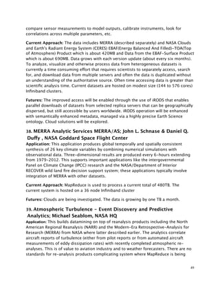 compare sensor measurements to model outputs, calibrate instruments, look for
correlations across multiple parameters, etc.
Current Approach: The data includes MERRA (described separately) and NASA Clouds
and Earth's Radiant Energy System (CERES) EBAF(Energy Balanced And Filled)-TOA(Top
of Atmosphere) Product which is about 420MB and Data from the EBAF-Surface Product
which is about 690MB. Data grows with each version update (about every six months).
To analyze, visualize and otherwise process data from heterogeneous datasets is
currently a time consuming effort that requires scientists to separately access, search
for, and download data from multiple servers and often the data is duplicated without
an understanding of the authoritative source. Often time accessing data is greater than
scientiﬁc analysis time. Current datasets are hosted on modest size (144 to 576 cores)
Inﬁniband clusters.
Futures: The improved access will be enabled through the use of iRODS that enables
parallel downloads of datasets from selected replica servers that can be geographically
dispersed, but still accessible by users worldwide. iRODS operation will be enhanced
with semantically enhanced metadata, managed via a highly precise Earth Science
ontology. Cloud solutions will be explored.
38. MERRA Analytic Services MERRA/AS; John L. Schnase & Daniel Q.
Duffy , NASA Goddard Space Flight Center
Application: This application produces global temporally and spatially consistent
synthesis of 26 key climate variables by combining numerical simulations with
observational data. Three-dimensional results are produced every 6-hours extending
from 1979-2012. This supports important applications like the intergovernmental
Panel on Climate Change (IPCC) research and the NASA/Department of Interior
RECOVER wild land ﬁre decision support system; these applications typically involve
integration of MERRA with other datasets.
Current Approach: MapReduce is used to process a current total of 480TB. The
current system is hosted on a 36 node Inﬁniband cluster
Futures: Clouds are being investigated. The data is growing by one TB a month.
39. Atmospheric Turbulence - Event Discovery and Predictive
Analytics; Michael Seablom, NASA HQ
Application: This builds datamining on top of reanalysis products including the North
American Regional Reanalysis (NARR) and the Modern-Era Retrospective-Analysis for
Research (MERRA) from NASA where latter described earlier. The analytics correlate
aircraft reports of turbulence (either from pilot reports or from automated aircraft
measurements of eddy dissipation rates) with recently completed atmospheric re-
analyses. This is of value to aviation industry and to weather forecasters. There are no
standards for re-analysis products complicating system where MapReduce is being
49
 