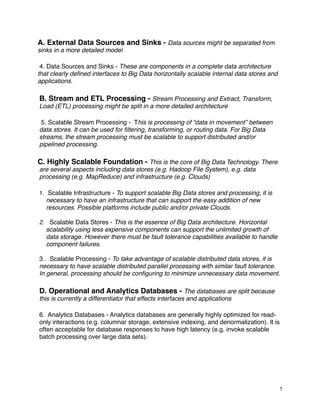 A. External Data Sources and Sinks - Data sources might be separated from
sinks in a more detailed model
4. Data Sources and Sinks - These are components in a complete data architecture
that clearly deﬁned interfaces to Big Data horizontally scalable internal data stores and
applications.
B. Stream and ETL Processing - Stream Processing and Extract, Transform,
Load (ETL) processing might be split in a more detailed architecture
5. Scalable Stream Processing - This is processing of “data in movement” between
data stores. It can be used for ﬁltering, transforming, or routing data. For Big Data
streams, the stream processing must be scalable to support distributed and/or
pipelined processing.
C. Highly Scalable Foundation - This is the core of Big Data Technology. There
are several aspects including data stores (e.g. Hadoop File System), e.g. data
processing (e.g. MapReduce) and infrastructure (e.g. Clouds)
1. Scalable Infrastructure - To support scalable Big Data stores and processing, it is
necessary to have an infrastructure that can support the easy addition of new
resources. Possible platforms include public and/or private Clouds.
2. Scalable Data Stores - This is the essence of Big Data architecture. Horizontal
scalability using less expensive components can support the unlimited growth of
data storage. However there must be fault tolerance capabilities available to handle
component failures.
3 . Scalable Processing - To take advantage of scalable distributed data stores, it is
necessary to have scalable distributed parallel processing with similar fault tolerance.
In general, processing should be conﬁguring to minimize unnecessary data movement.
D. Operational and Analytics Databases - The databases are split because
this is currently a differentiator that effects interfaces and applications
6. Analytics Databases - Analytics databases are generally highly optimized for read-
only interactions (e.g. columnar storage, extensive indexing, and denormalization). It is
often acceptable for database responses to have high latency (e.g. invoke scalable
batch processing over large data sets).
5
 