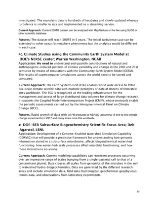 investigated. The reanalysis data is hundreds of terabytes and slowly updated whereas
turbulence is smaller in size and implemented as a streaming service.
Current Approach: Current 200TB dataset can be analyzed with MapReduce or the like using SciDB or
other scientific database.
Futures: The dataset will reach 500TB in 5 years. The initial turbulence case can be
extended to other ocean/atmosphere phenomena but the analytics would be different
in each case.
40. Climate Studies using the Community Earth System Model at
DOE’s NERSC center; Warren Washington, NCAR
Application: We need to understand and quantify contributions of natural and
anthropogenic-induced patterns of climate variability and change in the 20th and 21st
centuries by means of simulations with the Community Earth System Model (CESM).
The results of supercomputer simulations across the world need to be stored and
compared.
Current Approach: The Earth Systems Grid (ESG) enables world wide access to Peta/
Exa-scale climate science data with multiple petabytes of data at dozens of federated
sites worldwide. The ESG is recognized as the leading infrastructure for the
management and access of large distributed data volumes for climate change research.
It supports the Coupled Model Intercomparison Project (CMIP), whose protocols enable
the periodic assessments carried out by the Intergovernmental Panel on Climate
Change (IPCC).
Futures: Rapid growth of data with 30 PB produced at NERSC (assuming 15 end-to-end climate
change experiments) in 2017 and many times more this worldwide.
41. DOE-BER Subsurface Biogeochemistry Scientiﬁc Focus Area; Deb
Agarwal, LBNL
Application: Development of a Genome-Enabled Watershed Simulation Capability
(GEWaSC) that will provide a predictive framework for understanding how genomic
information stored in a subsurface microbiome, affects biogeochemical watershed
functioning; how watershed-scale processes affect microbial functioning; and how
these interactions co-evolve.
Current Approach: Current modeling capabilities can represent processes occurring
over an impressive range of scales (ranging from a single bacterial cell to that of a
contaminant plume). Data crosses all scales from genomics of the microbes in the soil
to watershed hydro-biogeochemistry. Data are generated by the different research
areas and include simulation data, ﬁeld data (hydrological, geochemical, geophysical),
‘omics data, and observations from laboratory experiments.
50
 