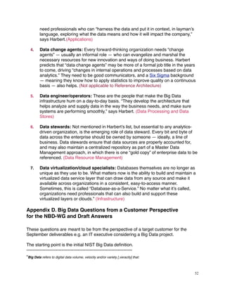 need professionals who can “harness the data and put it in context, in layman’s
language, exploring what the data means and how it will impact the company,”
says Harbert.(Applications)
4. Data change agents: Every forward-thinking organization needs “change
agents” — usually an informal role — who can evangelize and marshal the
necessary resources for new innovation and ways of doing business. Harbert
predicts that “data change agents” may be more of a formal job title in the years
to come, driving “changes in internal operations and processes based on data
analytics.” They need to be good communicators, and a Six Sigma background
— meaning they know how to apply statistics to improve quality on a continuous
basis — also helps. (Not applicable to Reference Architecture)
5. Data engineer/operators: These are the people that make the Big Data
infrastructure hum on a day-to-day basis. “They develop the architecture that
helps analyze and supply data in the way the business needs, and make sure
systems are performing smoothly,” says Harbert. (Data Processing and Data
Stores)
6. Data stewards: Not mentioned in Harbert’s list, but essential to any analytics-
driven organization, is the emerging role of data steward. Every bit and byte of
data across the enterprise should be owned by someone — ideally, a line of
business. Data stewards ensure that data sources are properly accounted for,
and may also maintain a centralized repository as part of a Master Data
Management approach, in which there is one “gold copy” of enterprise data to be
referenced. (Data Resource Management)
7. Data virtualization/cloud specialists: Databases themselves are no longer as
unique as they use to be. What matters now is the ability to build and maintain a
virtualized data service layer that can draw data from any source and make it
available across organizations in a consistent, easy-to-access manner.
Sometimes, this is called “Database-as-a-Service.” No matter what it’s called,
organizations need professionals that can also build and support these
virtualized layers or clouds.” (Infrastructure)
Appendix D. Big Data Questions from a Customer Perspective
for the NBD-WG and Draft Answers
These questions are meant to be from the perspective of a target customer for the
September deliverables e.g. an IT executive considering a Big Data project.
The starting point is the initial NIST Big Data deﬁnition.
------------------------------------------------------------------------
“Big Data refers to digital data volume, velocity and/or variety [,veracity] that:
52
 