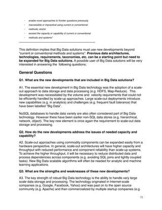 · enable novel approaches to frontier questions previously
· inaccessible or impractical using current or conventional
· methods; and/or
· exceed the capacity or capability of current or conventional
· methods and systems”
------------------------------------------------------------------------
This deﬁnition implies that Big Data solutions must use new developments beyond
“current or conventional methods and systems”. Previous data architectures,
technologies, requirements, taxonomies, etc. can be a starting point but need to
be expanded for Big Data solutions. A possible user of Big Data solutions will be very
interested in answering the following questions:
General Questions
Q1. What are the new developments that are included in Big Data solutions?
A1. The essential new development in Big Data technology was the adoption of a scale-
out approach to data storage and data processing (e.g. HDFS, Map-Reduce). This
development was necessitated by the volume and velocity requirements that could not
be efﬁciently handled by scale-up approaches. Large scale-out deployments introduce
new capabilities (e.g. in analytics) and challenges (e.g. frequent fault tolerance) that
have been labelled “Big Data”.
NoSQL databases to handle data variety are also often considered part of Big Data
technology However there have been earlier non-SQL data stores (e.g. hierarchical,
network, object). The key new element is once again the requirement to scale-out data
storage and processing.
Q2. How do the new developments address the issues of needed capacity and
capability?
A2. Scale-out approaches using commodity components can be expanded easily from a
hardware perspective. In general, scale-out architectures will have higher capacity and
throughput with reduced performance and component reliability than scale-up systems.
To achieve the higher throughput, it will be necessary to reduce distributed data and
process dependencies across components (e.g. avoiding SQL joins and tightly coupled
tasks). New Big Data scalable algorithms will often be needed for analytic and machine
learning applications.
Q3. What are the strengths and weaknesses of these new developments?
A3. The key strength of robust Big Data technology is the ability to handle very large
scale data storage and processing. The technology originated in Internet-scale
companies (e.g. Google, Facebook, Yahoo) and was past on to the open source
community (e.g. Apache) and then commercialized by multiple startup companies (e.g.
53
 
