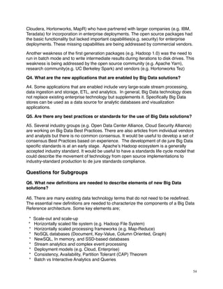 Cloudera, Hortonworks, MapR) who have partnered with larger companies (e.g. IBM,
Teradata) for incorporation in enterprise deployments. The open source packages had
the basic functionality but lacked important capabilities(e.g. security) for enterprise
deployments. These missing capabilities are being addressed by commercial vendors.
Another weakness of the ﬁrst generation packages (e.g. Hadoop 1.0) was the need to
run in batch mode and to write intermediate results during iterations to disk drives. This
weakness is being addressed by the open source community (e.g. Apache Yarn),
research community(e.g. UC Berkeley Spark) and vendors (e.g. Hortonworks Tez)
Q4. What are the new applications that are enabled by Big Data solutions?
A4. Some applications that are enabled include very large-scale stream processing,
data ingestion and storage, ETL, and analytics. In general, Big Data technology does
not replace existing enterprise technology but supplements it. Speciﬁcally Big Data
stores can be used as a data source for analytic databases and visualization
applications.
Q5. Are there any best practices or standards for the use of Big Data solutions?
A5. Several industry groups (e.g. Open Data Center Alliance, Cloud Security Alliance)
are working on Big Data Best Practices. There are also articles from individual vendors
and analysts but there is no common consensus. It would be useful to develop a set of
consensus Best Practices based on experience. The development of de jure Big Data
speciﬁc standards is at an early stage. Apache’s Hadoop ecosystem is a generally
accepted industry standard. It would be useful to have a standards life cycle model that
could describe the movement of technology from open source implementations to
industry-standard production to de jure standards compliance.
Questions for Subgroups
Q6. What new deﬁnitions are needed to describe elements of new Big Data
solutions?
A6. There are many existing data technology terms that do not need to be redeﬁned.
The essential new deﬁnitions are needed to characterize the components of a Big Data
Reference architecture. Some key elements are;
* Scale-out and scale-up
* Horizontally scaled ﬁle system (e.g. Hadoop File System)
* Horizontally scaled processing frameworks (e.g. Map-Reduce)
* NoSQL databases (Document, Key-Value, Column Oriented, Graph)
* NewSQL, In memory, and SSD-based databases
* Stream analytics and complex event processing
* Deployment models (e.g. Cloud, Enterprise)
* Consistency, Availability, Partition Tolerant (CAP) Theorem
* Batch vs Interactive Analytics and Queries
54
 