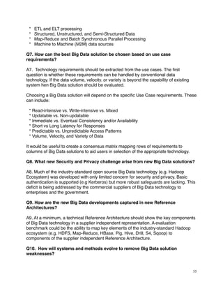 * ETL and ELT processing
* Structured, Unstructured, and Semi-Structured Data
* Map-Reduce and Batch Synchronous Parallel Processing
* Machine to Machine (M2M) data sources
Q7. How can the best Big Data solution be chosen based on use case
requirements?
A7. Technology requirements should be extracted from the use cases. The ﬁrst
question is whether these requirements can be handled by conventional data
technology. If the data volume, velocity. or variety is beyond the capability of existing
system hen Big Data solution should be evaluated.
Choosing a Big Data solution will depend on the speciﬁc Use Case requirements. These
can include:
* Read-intensive vs. Write-intensive vs. Mixed
* Updatable vs. Non-updatable
* Immediate vs. Eventual Consistency and/or Availability
* Short vs Long Latency for Responses
* Predictable vs. Unpredictable Access Patterns
* Volume, Velocity, and Variety of Data
It would be useful to create a consensus matrix mapping rows of requirements to
columns of Big Data solutions to aid users in selection of the appropriate technology.
Q8. What new Security and Privacy challenge arise from new Big Data solutions?
A8. Much of the industry-standard open source Big Data technology (e.g. Hadoop
Ecosystem) was developed with only limited concern for security and privacy. Basic
authentication is supported (e.g Kerberos) but more robust safeguards are lacking. This
deﬁcit is being addressed by the commercial suppliers of Big Data technology to
enterprises and the government.
Q9. How are the new Big Data developments captured in new Reference
Architectures?
A9. At a minimum, a technical Reference Architecture should show the key components
of Big Data technology in a supplier independent representation. A evaluation
benchmark could be the ability to map key elements of the industry-standard Hadoop
ecosystem (e.g. HDFS, Map-Reduce, HBase, Pig, Hive, Drill, S4, Sqoop) to
components of the supplier independent Reference Architecture.
Q10. How will systems and methods evolve to remove Big Data solution
weaknesses?
55
 