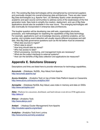 A10. The existing Big Data technologies will be strengthened by commercial suppliers
and eventually merged into overall enterprise data architectures. There are also newer
Big Data technologies (e.g. Apache Yarn, UC Berkeley Spark) under development in
academic and open source communities to address some of the weaknesses of the ﬁrst
generation tools. New tools to simplify the creation, deployment, and use of Big Data
applications should also be available in the near future. The emerging technologies will
also eventually be incorporated in enterprise data architectures.
The tougher question will be developing new skill sets, organization structures,
processes, and methodologies for exploiting the capabilities of Big Data technology.
For example, applications such as knowledge discovery, predictive analytics, ad hoc
queries, and complex event detection will usually require different processes and skill
sets. Also Big Data governance questions such as the list below must be answered.
* What data sources to ingest?
* Which data to store?
* How long should data be stored?
* Who has access to data?
* Which processing. monitoring, and management tools are necessary?
* What are the output interfaces to external systems?
* How can the beneﬁts of Big Data collection and applications be measured?
Appendix E. Solutions Glossary
Descriptions and links are listed here to provide references for technology capabilities.
Accumulo - (Database, NoSQL, Key-Value) from Apache
http://accumulo.apache.org/
Acunu Analytics - (Analytics Tool) on top of Aster Data Platform based on Cassandra
http://www.acunu.com/acunu-analytics.html
Aerospike - (Database NoSQL Key-Value) uses index in memory and data on SSDs
http://www.aerospike.com/
Akka - Platform for concurrent, distributed, and fault tolerant event-driven JVM applications
http://akka.io/
Alteryx - (Analytics Tool)
http://www.alteryx.com/
Ambari - (Hadoop Cluster Management) from Apache
http://incubator.apache.org/ambari/
Analytica - (Analytics Tool) from Lumina
http://www.lumina.com/why-analytica/
56
 
