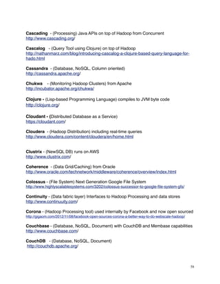 Cascading - (Processing) Java APIs on top of Hadoop from Concurrent
http://www.cascading.org/
Cascalog - (Query Tool using Clojure) on top of Hadoop
http://nathanmarz.com/blog/introducing-cascalog-a-clojure-based-query-language-for-
hado.html
Cassandra - (Database, NoSQL, Column oriented)
http://cassandra.apache.org/
Chukwa - (Monitoring Hadoop Clusters) from Apache
http://incubator.apache.org/chukwa/
Clojure - (Lisp-based Programming Language) compiles to JVM byte code
http://clojure.org/
Cloudant - (Distributed Database as a Service)
https://cloudant.com/
Cloudera - (Hadoop Distribution) including real-time queries
http://www.cloudera.com/content/cloudera/en/home.html
Clustrix - (NewSQL DB) runs on AWS
http://www.clustrix.com/
Coherence - (Data Grid/Caching) from Oracle
http://www.oracle.com/technetwork/middleware/coherence/overview/index.html
Colossus - (File System) Next Generation Google File System
http://www.highlyscalablesystems.com/3202/colossus-successor-to-google-ﬁle-system-gfs/
Continuity - (Data fabric layer) Interfaces to Hadoop Processing and data stores
http://www.continuuity.com/
Corona - (Hadoop Processing tool) used internally by Facebook and now open sourced
http://gigaom.com/2012/11/08/facebook-open-sources-corona-a-better-way-to-do-webscale-hadoop/
Couchbase - (Database, NoSQL, Document) with CouchDB and Membase capabilities
http://www.couchbase.com/
CouchDB - (Database, NoSQL, Document)
http://couchdb.apache.org/
58
 