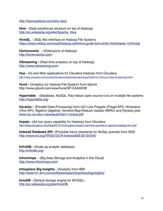 http://hpccsystems.com/why-hpcc
Hive - (Data warehouse structure on top of Hadoop)
http://en.wikipedia.org/wiki/Apache_Hive
HiveQL - (SQL-like interface on Hadoop File System)
https://www.inkling.com/read/hadoop-deﬁnitive-guide-tom-white-3rd/chapter-12/hiveql
Hortonworks - (Extensions of Hadoop)
http://hortonworks.com/
HStreaming - (Real time analytics on top of Hadoop)
http://www.hstreaming.com/
Hue - (UI and Web applications for Cloudera Hadoop) from Cloudera
http://www.cloudera.com/content/cloudera-content/cloudera-docs/CDH4/4.2.0/Hue-2-User-Guide/hue2.html
Hunk - (Analytics for Hadoop File System) from Splunk
http://www.splunk.com/view/hunk/SP-CAAAH2E
Hypertable - (Database, NoSQL, Key-Value) open source runs on multiple ﬁle systems
http://hypertable.org/
Hyracks - (Parallel Data Processing) from UCI runs Pregelix (Pregel API), Hiivesterix
(Hive API), Algebrix (algebra), Iterative Map-Reduce Update (IMRU) and Hyracks jobs
www.ics.uci.edu/~rares/pub/icde11-borkar.pdf
Impala - (Ad hoc query capability for Hadoop) from Cloudera
http://blog.cloudera.com/blog/2012/10/cloudera-impala-real-time-queries-in-apache-hadoop-for-real/
Indexed Database API - (Possible future standards for NoSqL queries) from W3C
http://www.w3.org/TR/2013/CR-IndexedDB-20130704/
InﬁniDB - (Scale-up analytic database)
http://inﬁnidb.org/
Infochimps - (Big Data Storage and Analytics in the Cloud)
http://www.infochimps.com/
Infosphere Big Insights - (Analytic) from IBM
http://www-01.ibm.com/software/data/infosphere/biginsights/
InnoDB - (Default storage engine for MYSQL)
http://en.wikipedia.org/wiki/InnoDB
62
 
