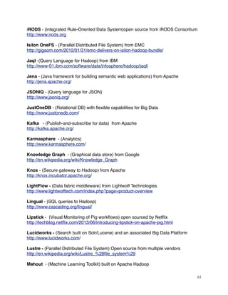 iRODS - (integrated Rule-Oriented Data System)open source from iRODS Consortium
http://www.irods.org
Isilon OneFS - (Parallel Distributed File System) from EMC
http://gigaom.com/2012/01/31/emc-delivers-on-isilon-hadoop-bundle/
Jaql -(Query Language for Hadoop) from IBM
http://www-01.ibm.com/software/data/infosphere/hadoop/jaql/
Jena - (Java framework for building semantic web applications) from Apache
http://jena.apache.org/
JSONIQ - (Query language for JSON)
http://www.jsoniq.org/
JustOneDB - (Relational DB) with ﬂexible capabilities for Big Data
http://www.justonedb.com/
Kafka - (Publish-and-subscribe for data) from Apache
http://kafka.apache.org/
Karmasphere - (Analytics)
http://www.karmasphere.com/
Knowledge Graph - (Graphical data store) from Google
http://en.wikipedia.org/wiki/Knowledge_Graph
Knox - (Secure gateway to Hadoop) from Apache
http://knox.incubator.apache.org/
LightFlow - (Data fabric middleware) from Lightwolf Technologies
http://www.lightwolftech.com/index.php?page=product-overview
Lingual - (SQL queries to Hadoop)
http://www.cascading.org/lingual/
Lipstick - (Visual Monitoring of Pig workﬂows) open sourced by Netﬂix
http://techblog.netﬂix.com/2013/06/introducing-lipstick-on-apache-pig.html
Lucidworks - (Search built on Solr/Lucene) and an associated Big Data Platform
http://www.lucidworks.com/
Lustre - (Parallel Distributed File System) Open source from multiple vendors
http://en.wikipedia.org/wiki/Lustre_%28ﬁle_system%29
Mahout - (Machine Learning Toolkit) built on Apache Hadoop
63
 