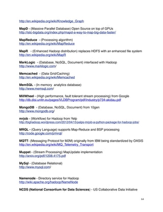 http://en.wikipedia.org/wiki/Knowledge_Graph
MapD - (Massive Parallel Database) Open Source on top of GPUs
http://istc-bigdata.org/index.php/mapd-a-way-to-map-big-data-faster/
MapReduce - (Processing algorithm)
http://en.wikipedia.org/wiki/MapReduce
MapR - (Enhanced Hadoop distribution) replaces HDFS with an enhanced ﬁle system
http://en.wikipedia.org/wiki/MapR
MarkLogic - (Database, NoSQL, Document) interfaced with Hadoop
http://www.marklogic.com/
Memcached - (Data Grid/Caching)
http://en.wikipedia.org/wiki/Memcached
MemSQL - (In memory analytics database)
http://www.memsql.com/
MillWheel - (High performance, fault tolerant stream processing) from Google
http://db.disi.unitn.eu/pages/VLDBProgram/pdf/industry/p734-akidau.pdf
MongoDB - (Database, NoSQL, Document) from 10gen
http://www.mongodb.org/
mrjob - (Workﬂow) for Hadoop from Yelp
http://bighadoop.wordpress.com/2012/04/15/yelps-mrjob-a-python-package-for-hadoop-jobs/
MRQL - (Query Language) supports Map-Reduce and BSP processing
http://code.google.com/p/mrql/
MQTT- (Messaging Protocol for M2M) originally from IBM being standardized by OASIS
http://en.wikipedia.org/wiki/MQ_Telemetry_Transport
Muppet - (Stream Processing) MapUpdate implementation
http://arxiv.org/pdf/1208.4175.pdf
MySql - (Database Relational)
http://www.mysql.com/
Namenode - Directory service for Hadoop
http://wiki.apache.org/hadoop/NameNode
NCDS (National Consortium for Data Sciences) - US Collaborative Data Initiative
64
 