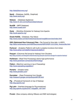 http://data2discovery.org/
Neo4j - (Database, NoSQL, Graphical)
http://www.neo4j.org/
Netezza - (Database Appliance)
http://www-01.ibm.com/software/data/netezza/
NuoDB - (MPP Database)
http://www.nuodb.com/
Oozie - (Workﬂow Scheduler for Hadoop) from Apache
http://oozie.apache.org/
Oracle NoSQL - (Database, Key-Value)
http://www.oracle.com/technetwork/products/nosqldb/overview/index.html
ORC (Optimized Row Columnar) Files - File Format for Hive data in HDFS
http://docs.hortonworks.com/HDPDocuments/HDP2/HDP-2.0.0.2/ds_Hive/orcﬁle.html
ParAccel - (Analytics Platform) with built-in analytics functions from Actian
http://www.actian.com/platform/paraccel-platform
Parquet - (Columnar ﬁle format for Hadoop) from Cloudera
http://blog.cloudera.com/blog/2013/03/introducing-parquet-columnar-storage-for-apache-hadoop/
ParStream - (Real-Time Processing) claims high-performance
http://www.parstream.com/product/technology/
Pattern - (Machine Learning on top of Cascading)
http://www.cascading.org/pattern/
Pentaho - (Analytic tools)
http://www.pentaho.com/
Percolater - (Data Processing) from Google
http://research.google.com/pubs/pub36726.html
Pig - (Procedural framework on top of Hadoop)
http://pig.apache.org/
Pig Latin - (Interface language for Pig procedures)
http://pig.apache.org/docs/r0.7.0/piglatin_ref1.html
Pivotal - (New company utilizing VMware and EMC technologies)
65
 