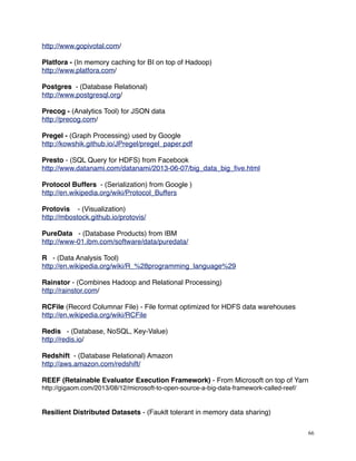 http://www.gopivotal.com/
Platfora - (In memory caching for BI on top of Hadoop)
http://www.platfora.com/
Postgres - (Database Relational)
http://www.postgresql.org/
Precog - (Analytics Tool) for JSON data
http://precog.com/
Pregel - (Graph Processing) used by Google
http://kowshik.github.io/JPregel/pregel_paper.pdf
Presto - (SQL Query for HDFS) from Facebook
http://www.datanami.com/datanami/2013-06-07/big_data_big_ﬁve.html
Protocol Buffers - (Serialization) from Google )
http://en.wikipedia.org/wiki/Protocol_Buffers
Protovis - (Visualization)
http://mbostock.github.io/protovis/
PureData - (Database Products) from IBM
http://www-01.ibm.com/software/data/puredata/
R - (Data Analysis Tool)
http://en.wikipedia.org/wiki/R_%28programming_language%29
Rainstor - (Combines Hadoop and Relational Processing)
http://rainstor.com/
RCFile (Record Columnar File) - File format optimized for HDFS data warehouses
http://en.wikipedia.org/wiki/RCFile
Redis - (Database, NoSQL, Key-Value)
http://redis.io/
Redshift - (Database Relational) Amazon
http://aws.amazon.com/redshift/
REEF (Retainable Evaluator Execution Framework) - From Microsoft on top of Yarn
http://gigaom.com/2013/08/12/microsoft-to-open-source-a-big-data-framework-called-reef/
Resilient Distributed Datasets - (Fauklt tolerant in memory data sharing)
66
 