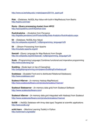 http://www.cs.berkeley.edu/~matei/papers/2011/tr_spark.pdf
Riak - (Database, NoSQL,Key-Value with built-in MapReduce) from Basho
http://basho.com/riak/
Roxie - (Query processing cluster) from HPCC
http://hpccsystems.com/FAQ/what-roxie
RushAnalytics - (Analytics) from Pervasive
http://bigdata.pervasive.com/Products/Big-Data-Analytics-RushAnalytics.aspx
S3 - (Database, NoSQL,Key-Value)
http://en.wikipedia.org/wiki/R_%28programming_language%29
S4 - (Stream Processing) from Apache
http://incubator.apache.org/s4/
Sawzall - (Query Language for Map-Reduce) from Google
http://en.wikipedia.org/wiki/Sawzall_%28programming_language%29
Scala - (Programming Language) Combines functional and imperative programming
http://www.scala-lang.org/
Scalding - (Scala layer on top of Cascading)
http://polyglotprogramming.com/papers/ScaldingForHadoop.pdf
Scalebase - (Scalable Front-end to distributed Relational Databases)
http://www.scalebase.com/
Scaleout HServer - (In memory Hadoop MapReduce)
http://www.scaleoutsoftware.com/products/scaleout-hserver/
Scaleout Stateserver - (In memory data grid) from Scaleout Software
http://www.scaleoutsoftware.com/
Scaleout hServer - (In memory data grid integrated with Hadoop) from Scaleout
http://www.scaleoutsoftware.com/products/scaleout-hserver
SciDB - ( NoSQL Database with Array data type) Targeted at scientiﬁc applications
http://www.scidb.org/
scikit learn - (Machine Learning Toolkit) in Python
http://scikit-learn.org/stable/
67
 