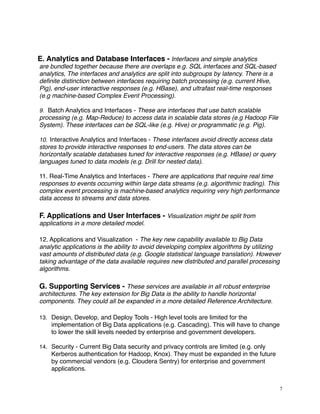 E. Analytics and Database Interfaces - Interfaces and simple analytics
are bundled together because there are overlaps e.g. SQL interfaces and SQL-based
analytics, The interfaces and analytics are split into subgroups by latency. There is a
deﬁnite distinction between interfaces requiring batch processing (e.g. current Hive,
Pig), end-user interactive responses (e.g. HBase), and ultrafast real-time responses
(e.g machine-based Complex Event Processing).
9. Batch Analytics and Interfaces - These are interfaces that use batch scalable
processing (e.g. Map-Reduce) to access data in scalable data stores (e.g Hadoop File
System). These interfaces can be SQL-like (e.g. Hive) or programmatic (e.g. Pig).
10. Interactive Analytics and Interfaces - These interfaces avoid directly access data
stores to provide interactive responses to end-users. The data stores can be
horizontally scalable databases tuned for interactive responses (e.g. HBase) or query
languages tuned to data models (e.g. Drill for nested data).
11. Real-Time Analytics and Interfaces - There are applications that require real time
responses to events occurring within large data streams (e.g. algorithmic trading). This
complex event processing is machine-based analytics requiring very high performance
data access to streams and data stores.
F. Applications and User Interfaces - Visualization might be split from
applications in a more detailed model.
12. Applications and Visualization - The key new capability available to Big Data
analytic applications is the ability to avoid developing complex algorithms by utilizing
vast amounts of distributed data (e.g. Google statistical language translation). However
taking advantage of the data available requires new distributed and parallel processing
algorithms.
G. Supporting Services - These services are available in all robust enterprise
architectures. The key extension for Big Data is the ability to handle horizontal
components. They could all be expanded in a more detailed Reference Architecture.
13. Design, Develop, and Deploy Tools - High level tools are limited for the
implementation of Big Data applications (e.g. Cascading). This will have to change
to lower the skill levels needed by enterprise and government developers.
14. Security - Current Big Data security and privacy controls are limited (e.g. only
Kerberos authentication for Hadoop, Knox). They must be expanded in the future
by commercial vendors (e.g. Cloudera Sentry) for enterprise and government
applications.
7
 