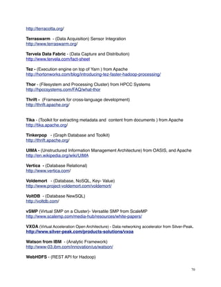 http://terracotta.org/
Terraswarm - (Data Acquisition) Sensor Integration
http://www.terraswarm.org/
Tervela Data Fabric - (Data Capture and Distribution)
http://www.tervela.com/fact-sheet
Tez - (Execution engine on top of Yarn ) from Apache
http://hortonworks.com/blog/introducing-tez-faster-hadoop-processing/
Thor - (Filesystem and Processing Cluster) from HPCC Systems
http://hpccsystems.com/FAQ/what-thor
Thrift - (Framework for cross-language development)
http://thrift.apache.org/
Tika - (Toolkit for extracting metadata and content from documents ) from Apache
http://tika.apache.org/
Tinkerpop - (Graph Database and Toolkit)
http://thrift.apache.org/
UIMA - (Unstructured Information Management Architecture) from OASIS, and Apache
http://en.wikipedia.org/wiki/UIMA
Vertica - (Database Relational)
http://www.vertica.com/
Voldemort - (Database, NoSQL, Key- Value)
http://www.project-voldemort.com/voldemort/
VoltDB - (Database NewSQL)
http://voltdb.com/
vSMP (Virtual SMP on a Cluster)- Versatile SMP from ScaleMP
http://www.scalemp.com/media-hub/resources/white-papers/
VXOA (Virtual Acceleration Open Architecture) - Data networking accelerator from Silver-Peak.
http://www.silver-peak.com/products-solutions/vxoa
Watson from IBM - (Analytic Framework)
http://www-03.ibm.com/innovation/us/watson/
WebHDFS - (REST API for Hadoop)
70
 
