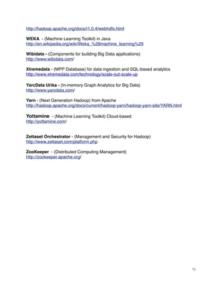 http://hadoop.apache.org/docs/r1.0.4/webhdfs.html
WEKA - (Machine Learning Toolkit) in Java
http://en.wikipedia.org/wiki/Weka_%28machine_learning%29
Wibidata - (Components for building Big Data applications)
http://www.wibidata.com/
Xtremedata - (MPP Database) for data ingestion and SQL-based analytics
http://www.xtremedata.com/technology/scale-out-scale-up
YarcData Urika - (In-memory Graph Analytics for Big Data)
http://www.yarcdata.com/
Yarn - (Next Generation Hadoop) from Apache
http://hadoop.apache.org/docs/current/hadoop-yarn/hadoop-yarn-site/YARN.html
Yottamine - (Machine Learning Toolkit) Cloud-based
http://yottamine.com/
Zettaset Orchestrator - (Management and Security for Hadoop)
http://www.zettaset.com/platform.php
ZooKeeper - (Distributed Computing Management)
http://zookeeper.apache.org/
71
 